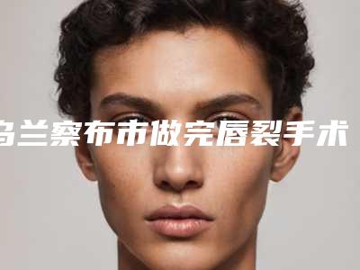 乌兰察布市做完唇裂手术医院五家正规资料已备好供您选择(乌兰察布市做完唇裂手术整形医院)