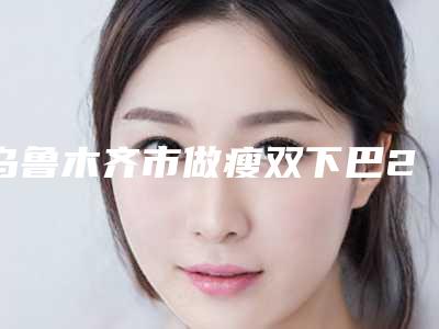 乌鲁木齐市做瘦双下巴2025价格收费表查询-乌鲁木齐市做瘦双下巴所需要费用是多少