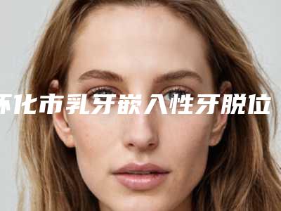 怀化市乳牙嵌入性牙脱位医院排名榜前十位深入盘点(三角坪诚信牙科技术夺人眼球)