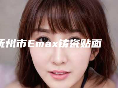 抚州市Emax铸瓷贴面医院排名top10强超全大盘点(抚州市Emax铸瓷贴面口腔医院遍布全国各省)