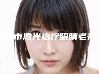 拉萨市激光治疗眼睛老花医生在榜名单技术看好吗-拉萨市激光治疗眼睛老花整形医生