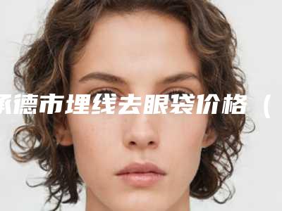 承德市埋线去眼袋价格(费用)明细清单公示-承德市埋线去眼袋价格行情