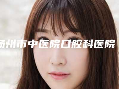 扬州市中医院口腔科医院、医生、抽脂做眼袋手术项目简介