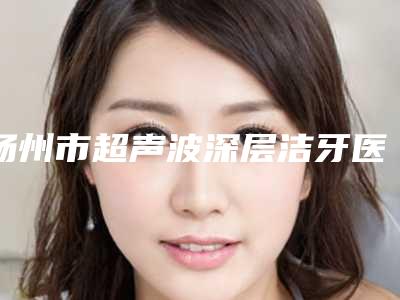 扬州市超声波深层洁牙医院口碑榜前十位给你挑选（扬州市超声波深层洁牙口腔医院口碑实力封神）