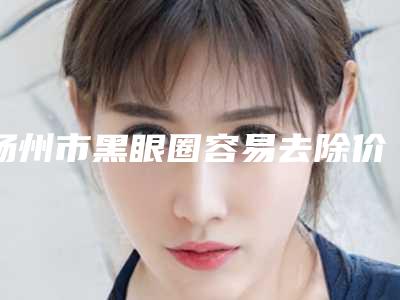 扬州市黑眼圈容易去除价格(价目)公开_均价一览-扬州市黑眼圈容易去除手术价格大致要多少钱