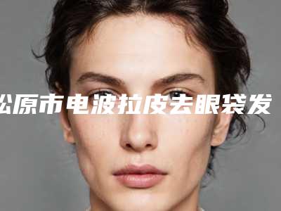 松原市电波拉皮去眼袋发黑医生排行十强可靠榜单发布（杨军医生实力超群）