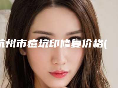 杭州市痘坑印修复价格(价目)全新Z全一览-均价痘坑印修复9984元