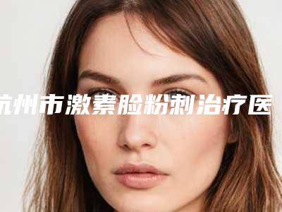 杭州市激素脸粉刺治疗医院在榜名单专家为您的整形增添更多保障(杭州靜娇美容诊所实力技术过硬推荐)