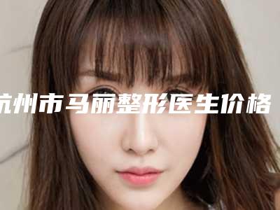 杭州市马丽整形医生价格(收费标准)人气项目开封