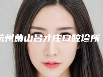 杭州萧山吕才庄口腔诊所价目表查询2025-上门牙内扣矫正术价格标准