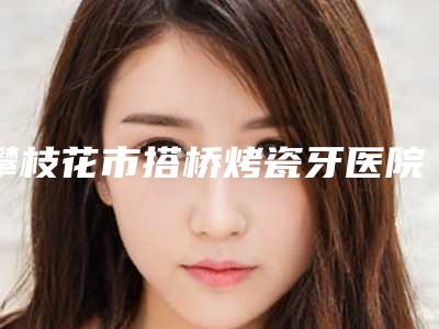 攀枝花市搭桥烤瓷牙医院排名榜前十强技术实力强(岳兵牙科门诊部实力、口碑一一讲解)