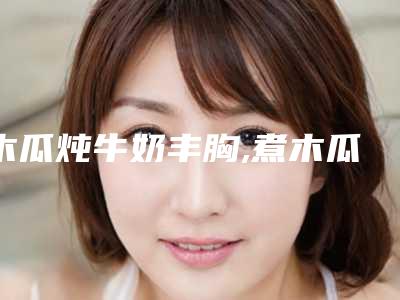 木瓜炖牛奶丰胸,煮木瓜可以丰胸吗