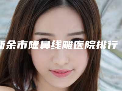 新余市隆鼻线雕医院排行top10强权威预测（新余市隆鼻线雕整形医院）