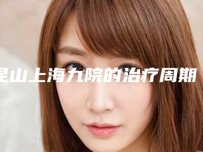 昆山上海九院的治疗周期长吗(昆山九院主治什么)