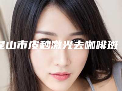 昆山市皮秒激光去咖啡斑费用表明细公布2025供参考(皮秒激光去咖啡斑均价为:7105元)