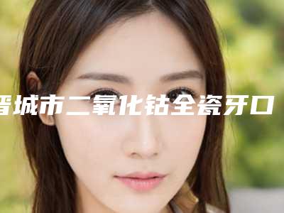 晋城市二氧化钴全瓷牙口腔医生在榜清单前五前三医生实力擅长揭秘-晋城市二氧化钴全瓷牙医生便宜又正规