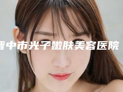 晋中市光子嫩肤美容医院上榜名单前十名实力推荐-晋中美丽韩整形美容门诊是名医大咖