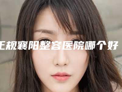 正规襄阳整容医院哪个好,