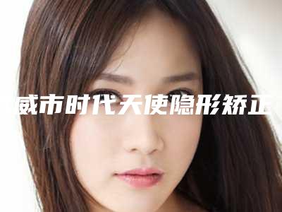 武威市时代天使隐形矫正双模医院上榜清单前十位揭晓（武威市时代天使隐形矫正双模口腔医院口碑特色鲜明）
