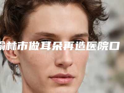 榆林市做耳朵再造医院口碑排名前十位热门综合发布(榆林礼知高美医疗美容诊所深得人心)