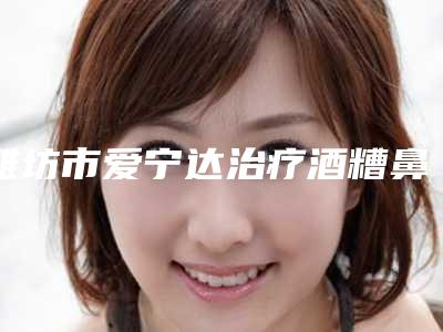 潍坊市爱宁达治疗酒糟鼻医生排名前十强稳定-江川医生案例集可供参考