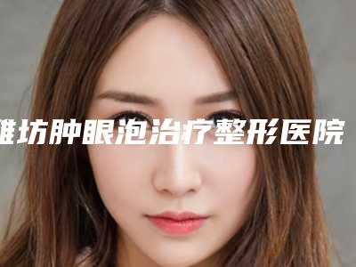 潍坊肿眼泡治疗整形医院全新排行榜公布,潍坊郑氏口腔医院(潍城分院)收藏起来慢慢看