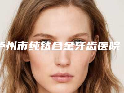 泸州市纯钛合金牙齿医院在榜清单top10哪个技术好又便宜(泸州康福口腔整形诊所正规有资质)