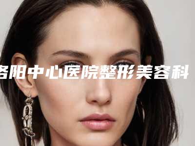 洛阳中心医院整形美容科价格表(费用)有名全新上线-擅长项目玻尿酸和自体脂肪等