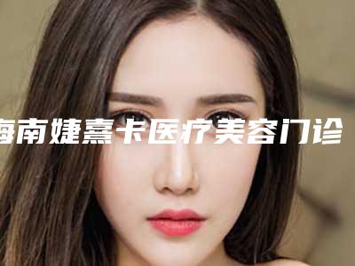 海南婕熹卡医疗美容门诊部技术怎么样?医院资料、整形价格表提供给你参考!