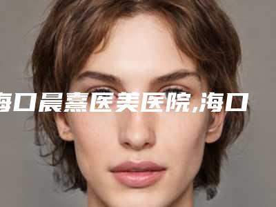 海口晨熹医美医院,海口立新创美医疗美容整形诊所top口碑在线