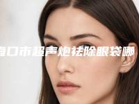 海口市超声炮祛除眼袋哪个医院最好呢(海南尚格医疗美容科诊所口碑实力封神)