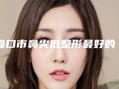 海口市鼻尖低整形最好的医院是哪家(海南名媛荟医疗美容诊所实力汇总)