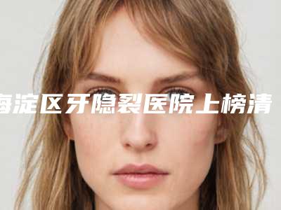 海淀区牙隐裂医院上榜清单获网友点赞(海淀区牙隐裂口腔医院来为您助力)