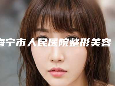 海宁市人民医院整形美容科整形耳手术目前价格是多少钱