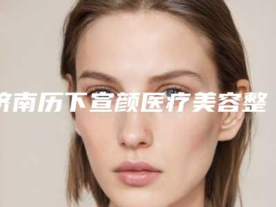 济南历下宣颜医疗美容整形医院,济南林之青医疗美容门诊部哪位专家更厉害