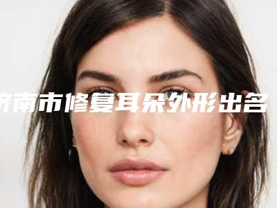 济南市修复耳朵外形出名的医生-济南市刘凤华整形医生