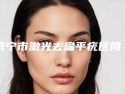 济宁市激光去扁平疣医院口碑排行榜十强名单值得一看-济宁市激光去扁平疣整形医院