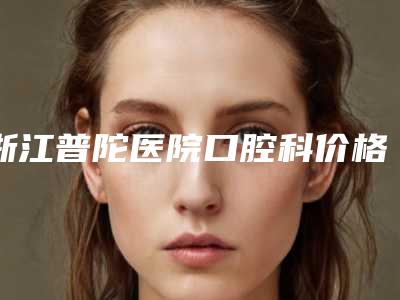 浙江普陀医院口腔科价格(价目)2025,在线获取