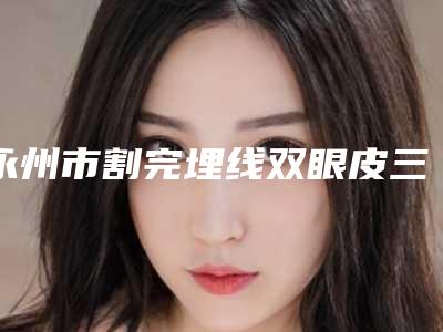永州市割完埋线双眼皮三甲医院哪家较好-割完埋线双眼皮价格更亲民