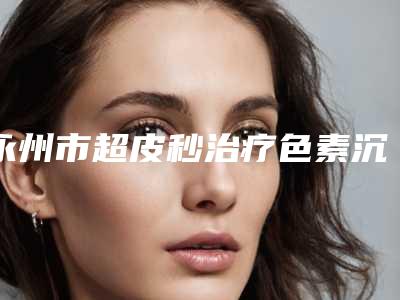 永州市超皮秒治疗色素沉着收费明细项目情况一览(近6个月均价为：3641元)