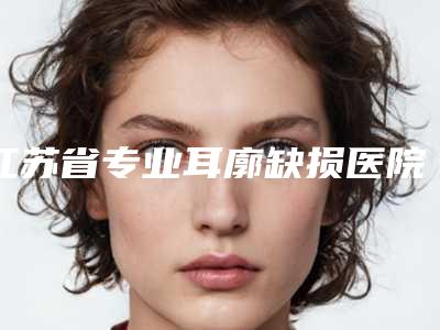 江苏省专业耳廓缺损医院推荐:耳廓缺损医院top30实力抗打
