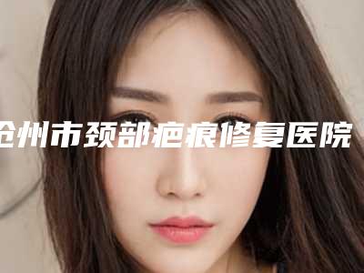 沧州市颈部疤痕修复医院排行榜前十名自查-沧州市颈部疤痕修复整形医院
