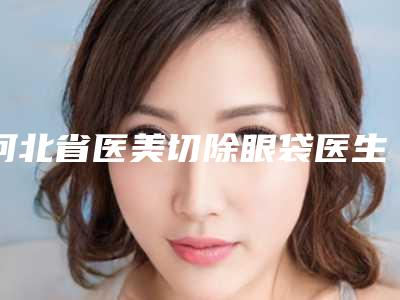河北省医美切除眼袋医生上榜名单前十强总结(徐斌医生公立私立医美评价高)