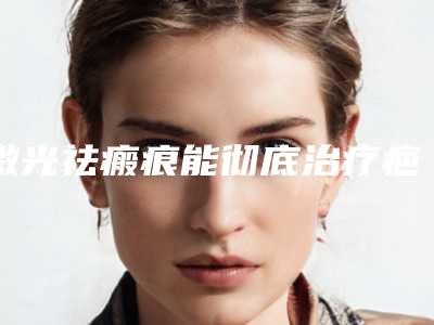 激光祛瘢痕能彻底治疗疤痕吗