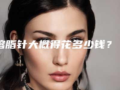 溶脂针大概得花多少钱?专家医生+溶脂针医院推荐