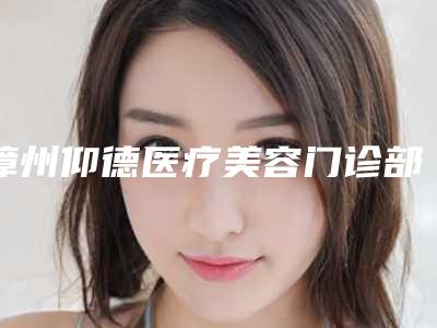 漳州仰德医疗美容门诊部(原维多利亚)费用表明细项目表附苹果脸打瘦脸针案例
