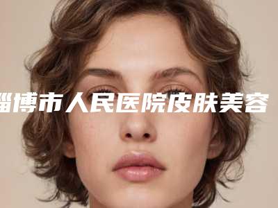 淄博市人民医院皮肤美容整形科,淄博齐鲁石化医院集团中心医院(北大医疗鲁中口碑严选都是实力派