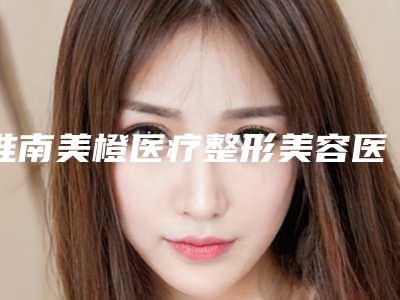 淮南美橙医疗整形美容医院价格价位表2025版全新一览附保妥适美白针案例