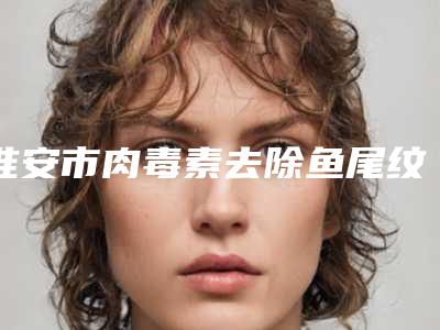 淮安市肉毒素去除鱼尾纹医院口碑排行前十强哪家机构好(淮安市肉毒素去除鱼尾纹整形医院)