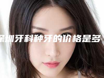 深圳牙科种牙的价格是多少效果如何